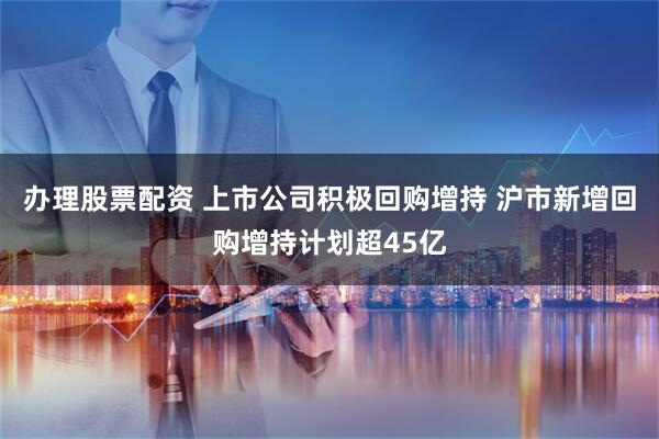 办理股票配资 上市公司积极回购增持 沪市新增回购增持计划超45亿