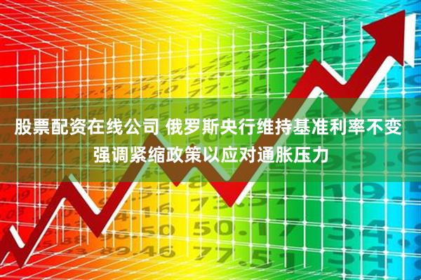 股票配资在线公司 俄罗斯央行维持基准利率不变 强调紧缩政策以应对通胀压力