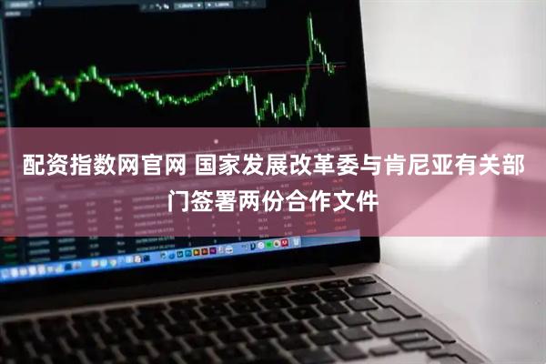 配资指数网官网 国家发展改革委与肯尼亚有关部门签署两份合作文件