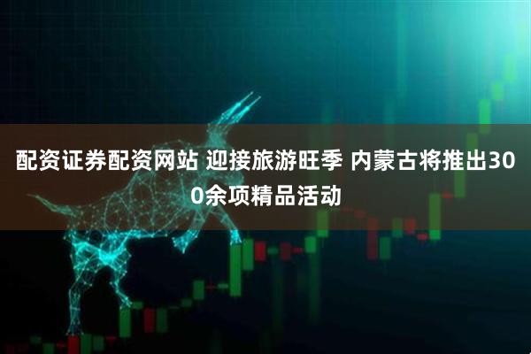 配资证券配资网站 迎接旅游旺季 内蒙古将推出300余项精品活动