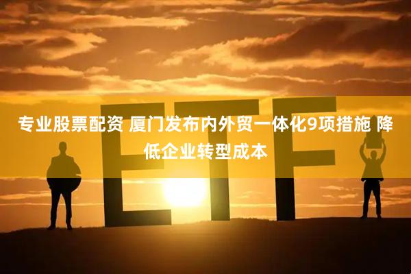 专业股票配资 厦门发布内外贸一体化9项措施 降低企业转型成本