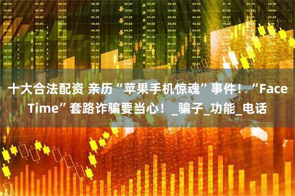 十大合法配资 亲历“苹果手机惊魂”事件！“FaceTime”套路诈骗要当心！_骗子_功能_电话