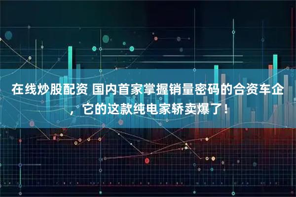 在线炒股配资 国内首家掌握销量密码的合资车企，它的这款纯电家轿卖爆了！