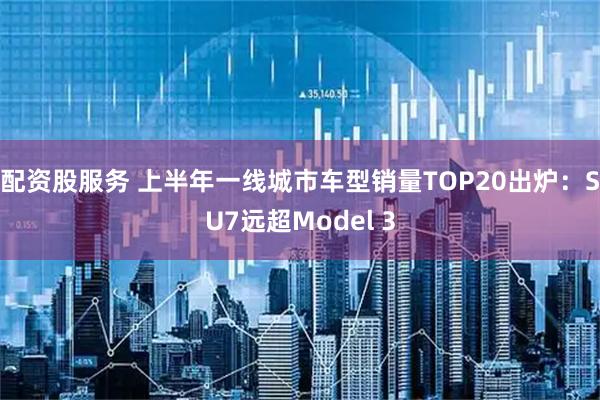配资股服务 上半年一线城市车型销量TOP20出炉：SU7远超Model 3