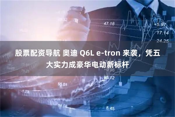 股票配资导航 奥迪 Q6L e-tron 来袭，凭五大实力成豪华电动新标杆