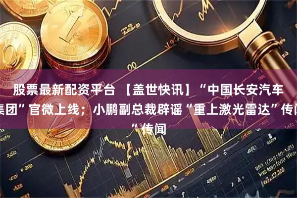 股票最新配资平台 【盖世快讯】“中国长安汽车集团”官微上线；小鹏副总裁辟谣“重上激光雷达”传闻