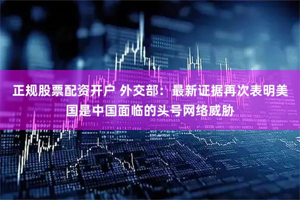 正规股票配资开户 外交部：最新证据再次表明美国是中国面临的头号网络威胁