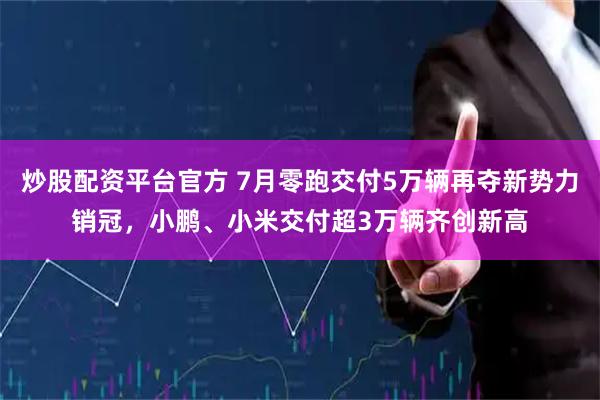 炒股配资平台官方 7月零跑交付5万辆再夺新势力销冠，小鹏、小米交付超3万辆齐创新高