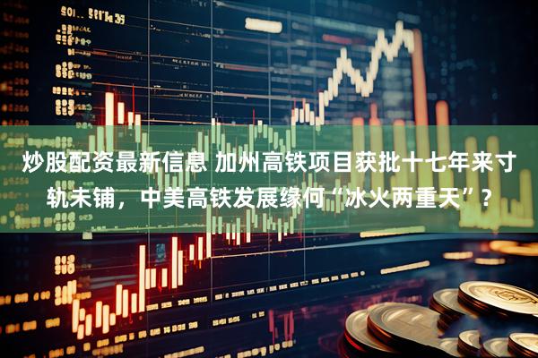 炒股配资最新信息 加州高铁项目获批十七年来寸轨未铺，中美高铁发展缘何“冰火两重天”？