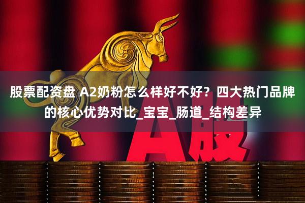 股票配资盘 A2奶粉怎么样好不好？四大热门品牌的核心优势对比_宝宝_肠道_结构差异