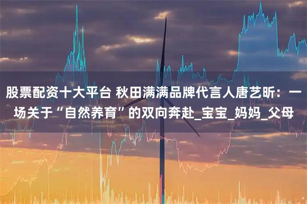 股票配资十大平台 秋田满满品牌代言人唐艺昕：一场关于“自然养育”的双向奔赴_宝宝_妈妈_父母