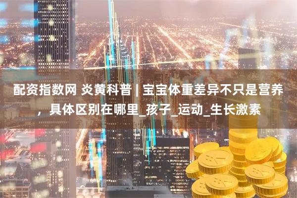 配资指数网 炎黄科普 | 宝宝体重差异不只是营养，具体区别在哪里_孩子_运动_生长激素