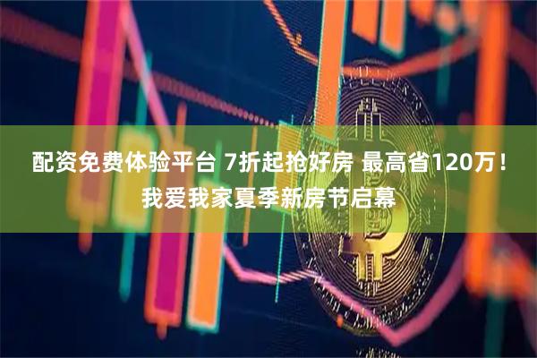 配资免费体验平台 7折起抢好房 最高省120万！我爱我家夏季新房节启幕
