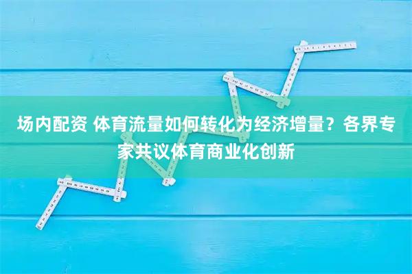 场内配资 体育流量如何转化为经济增量？各界专家共议体育商业化创新