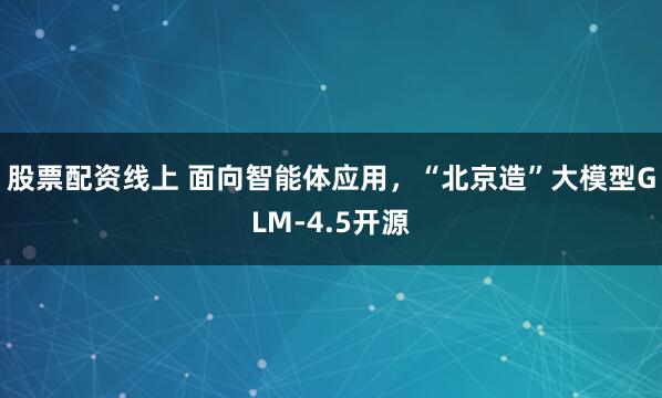 股票配资线上 面向智能体应用，“北京造”大模型GLM-4.5开源