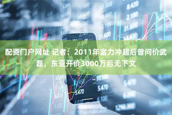 配资门户网址 记者：2011年富力冲超后曾问价武磊，东亚开价3000万后无下文