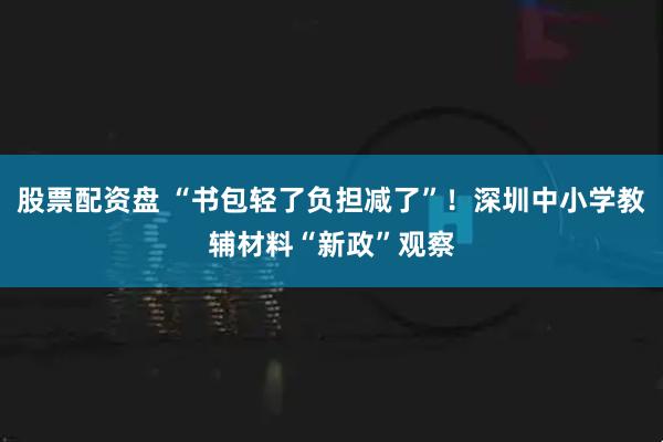 股票配资盘 “书包轻了负担减了”！深圳中小学教辅材料“新政”观察